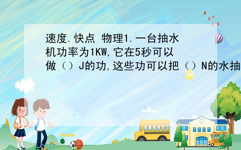 速度.快点 物理1.一台抽水机功率为1KW,它在5秒可以做（）J的功,这些功可以把（）N的水抽到20M高的水塔上去.2.