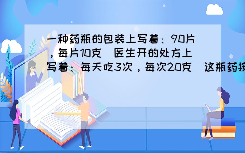 一种药瓶的包装上写着：90片，每片10克．医生开的处方上写着：每天吃3次，每次20克．这瓶药按医生的处方，可以吃多少天？