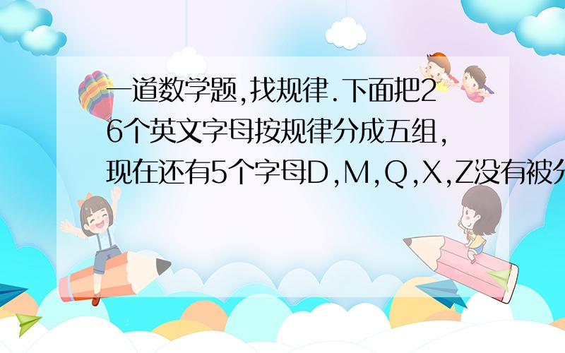 一道数学题,找规律.下面把26个英文字母按规律分成五组,现在还有5个字母D,M,Q,X,Z没有被分组,观察它们的规律,将