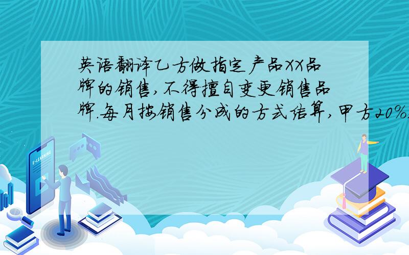 英语翻译乙方做指定产品XX品牌的销售,不得擅自变更销售品牌.每月按销售分成的方式结算,甲方20%,乙方80%.乙方须向甲