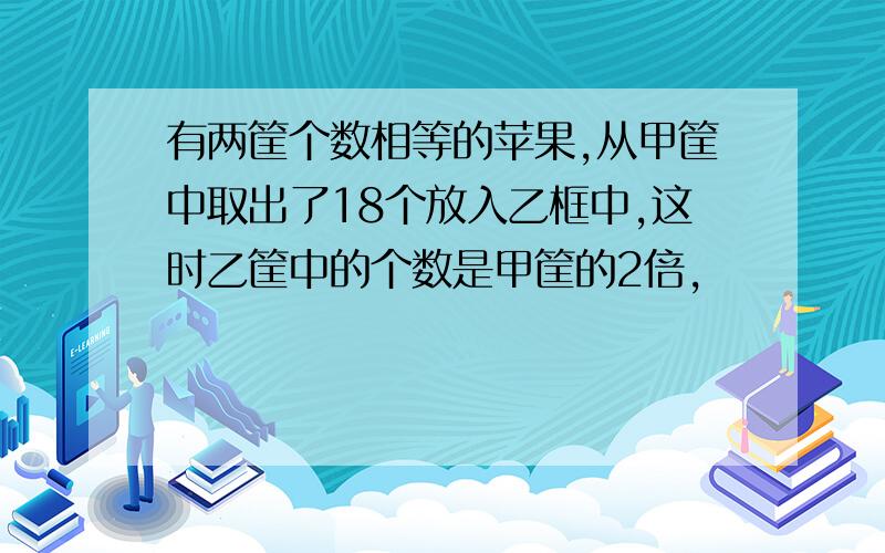 有两筐个数相等的苹果,从甲筐中取出了18个放入乙框中,这时乙筐中的个数是甲筐的2倍,