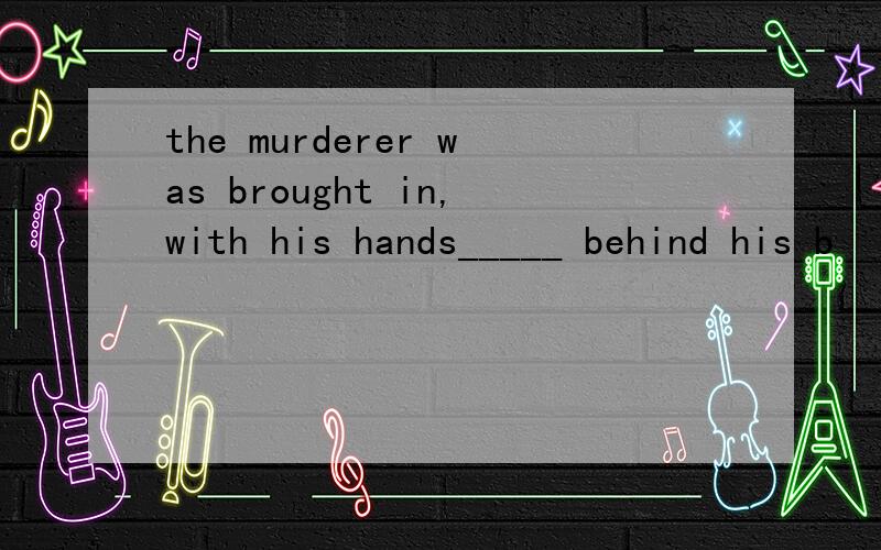 the murderer was brought in,with his hands_____ behind his b