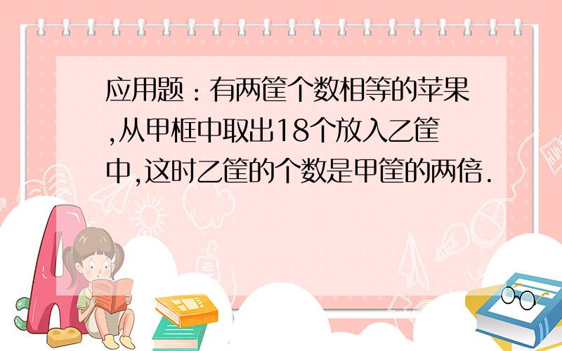 应用题：有两筐个数相等的苹果,从甲框中取出18个放入乙筐中,这时乙筐的个数是甲筐的两倍.