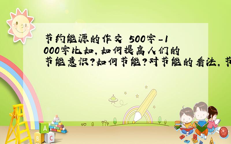 节约能源的作文 500字-1000字比如,如何提高人们的节能意识?如何节能?对节能的看法,节能的好处,题目要吸引人.