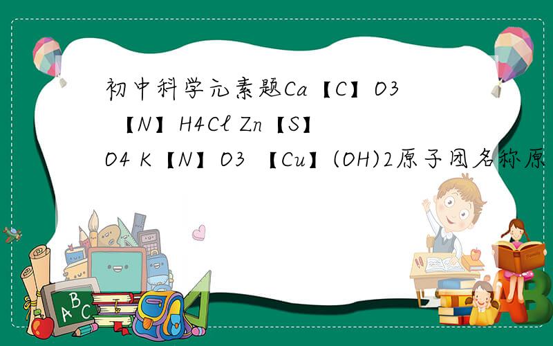 初中科学元素题Ca【C】O3 【N】H4Cl Zn【S】O4 K【N】O3 【Cu】(OH)2原子团名称原子团化合价有【