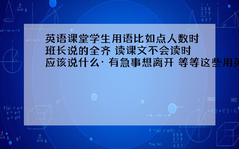 英语课堂学生用语比如点人数时班长说的全齐 读课文不会读时应该说什么· 有急事想离开 等等这些用英语怎么说