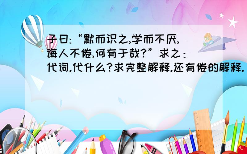 子曰:“默而识之,学而不厌,诲人不倦,何有于哉?”求之：代词.代什么?求完整解释.还有倦的解释.