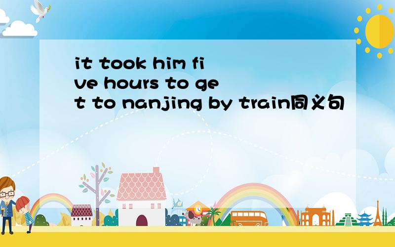 it took him five hours to get to nanjing by train同义句