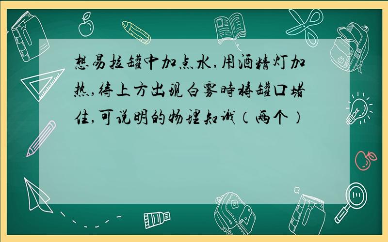 想易拉罐中加点水,用酒精灯加热,待上方出现白雾时将罐口堵住,可说明的物理知识（两个）