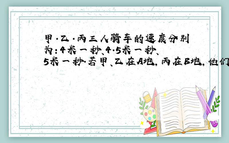 甲·乙·丙三人骑车的速度分别为：4米一秒、4.5米一秒、5米一秒.若甲、乙在A地,丙在B地,他们三人同时相向而行,丙在遇