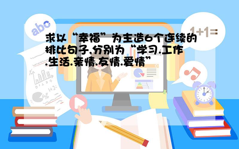 求以“幸福”为主造6个连续的排比句子,分别为“学习.工作.生活.亲情.友情.爱情”