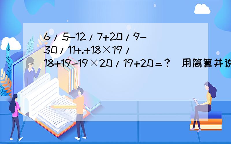 6/5-12/7+20/9-30/11+.+18×19/18+19-19×20/19+20＝?(用简算并说出为什么.)