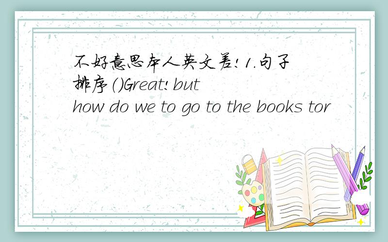 不好意思本人英文差!1.句子排序（）Great!but how do we to go to the books tor