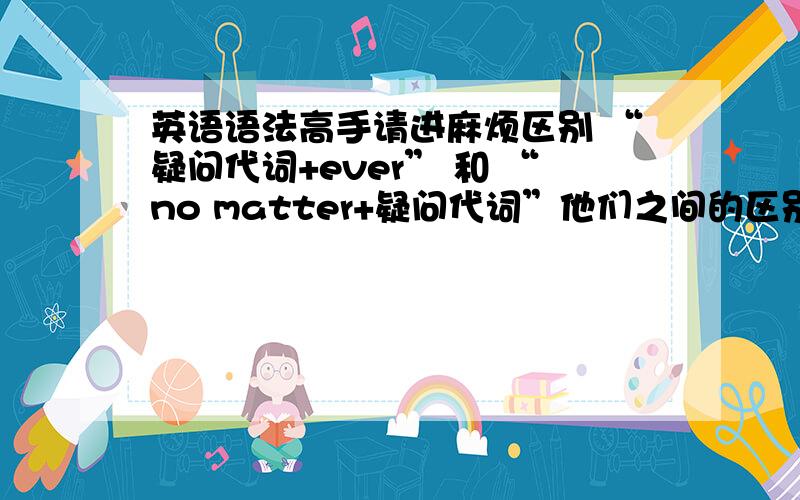 英语语法高手请进麻烦区别 “疑问代词+ever” 和 “no matter+疑问代词”他们之间的区别或者是他们在句中充当