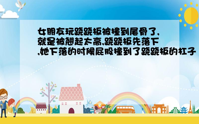 女朋友玩跷跷板被撞到尾骨了,就是被翘起太高,跷跷板先落下,她下落的时候屁股撞到了跷跷板的杠子