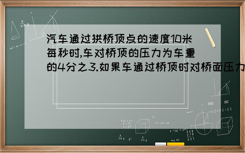 汽车通过拱桥顶点的速度10米每秒时,车对桥顶的压力为车重的4分之3.如果车通过桥顶时对桥面压力刚好为0时,求汽车通过桥顶