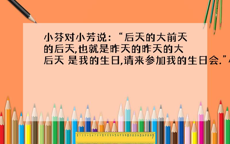 小芬对小芳说：“后天的大前天的后天,也就是昨天的昨天的大后天 是我的生日,请来参加我的生日会.”小芳应该什么时候赴约呢?