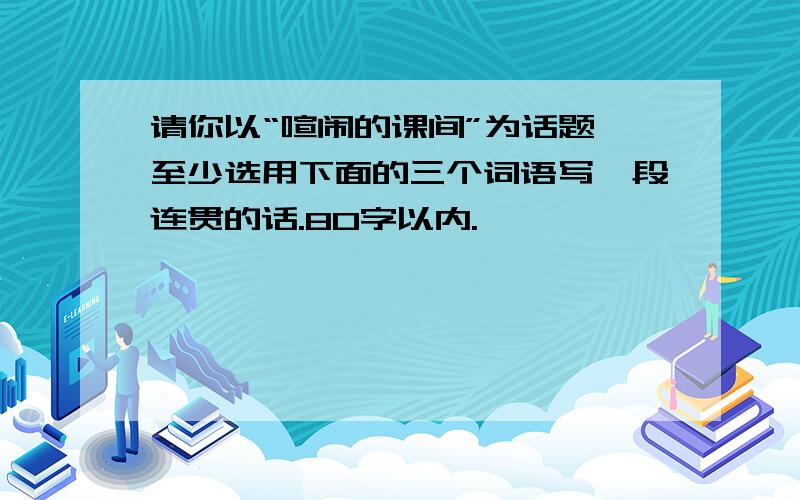 请你以“喧闹的课间”为话题,至少选用下面的三个词语写一段连贯的话.80字以内.