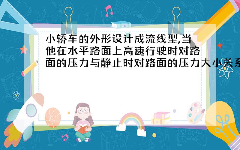 小轿车的外形设计成流线型,当他在水平路面上高速行驶时对路面的压力与静止时对路面的压力大小关系怎样