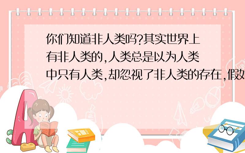 你们知道非人类吗?其实世界上有非人类的,人类总是以为人类中只有人类,却忽视了非人类的存在,假如我不告诉你们,你们就不知道