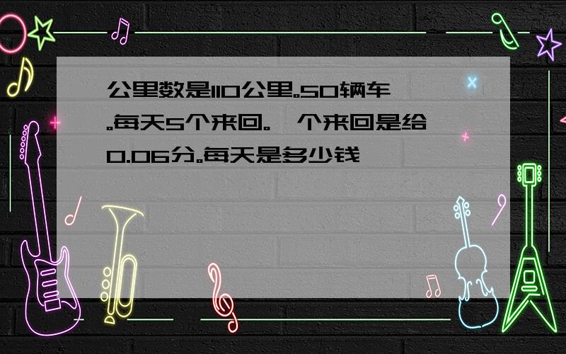 公里数是110公里。50辆车。每天5个来回。一个来回是给0.06分。每天是多少钱