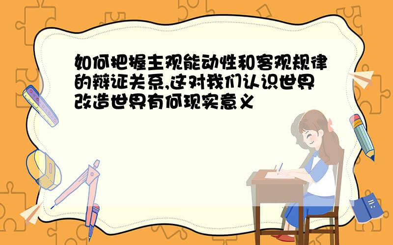 如何把握主观能动性和客观规律的辩证关系,这对我们认识世界改造世界有何现实意义