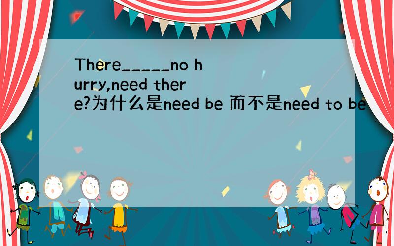 There_____no hurry,need there?为什么是need be 而不是need to be