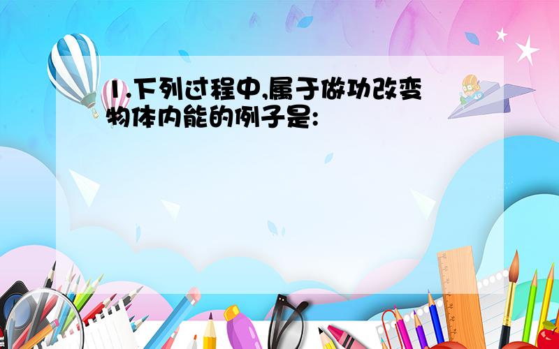 1.下列过程中,属于做功改变物体内能的例子是: