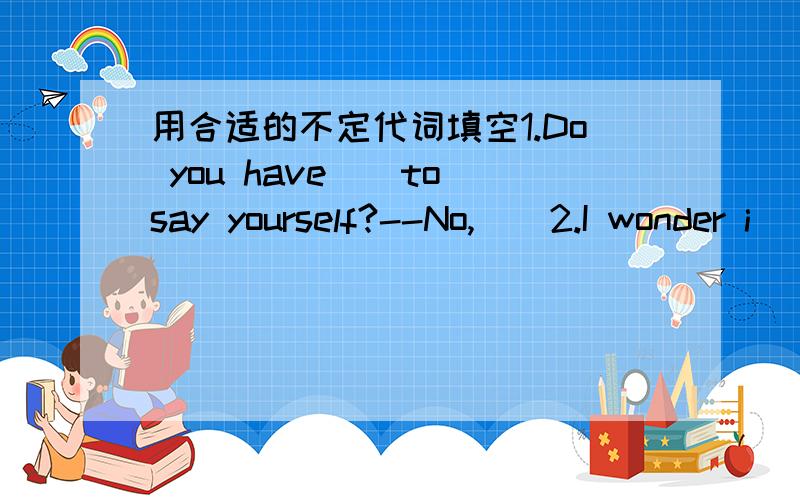 用合适的不定代词填空1.Do you have（）to say yourself?--No,（）2.I wonder i