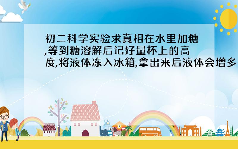 初二科学实验求真相在水里加糖,等到糖溶解后记好量杯上的高度,将液体冻入冰箱,拿出来后液体会增多还是减少?为什么?