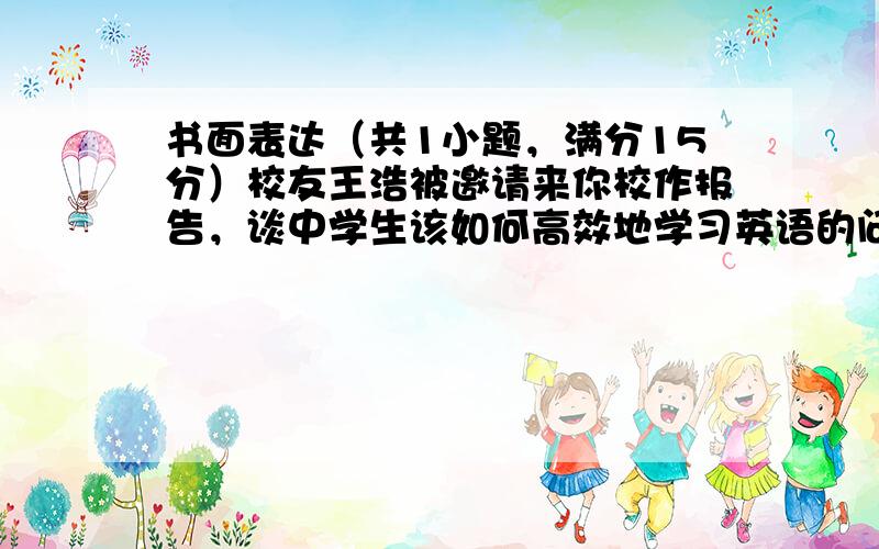 书面表达（共1小题，满分15分）校友王浩被邀请来你校作报告，谈中学生该如何高效地学习英语的问题。请根据下面表格提供的信息