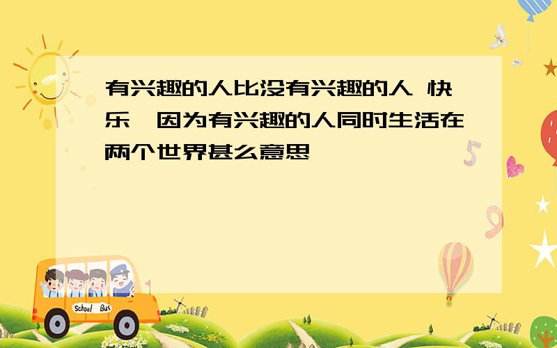 有兴趣的人比没有兴趣的人 快乐,因为有兴趣的人同时生活在两个世界甚么意思