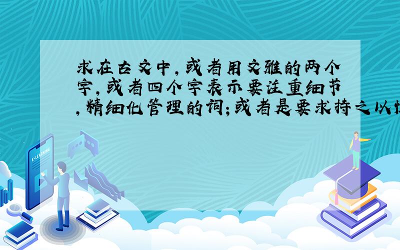 求在古文中,或者用文雅的两个字,或者四个字表示要注重细节,精细化管理的词；或者是要求持之以恒,仁爱等词