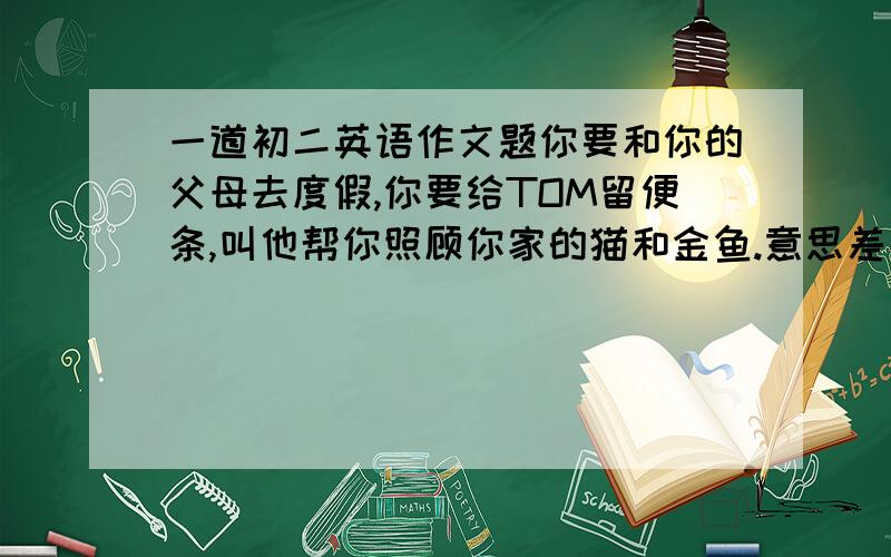 一道初二英语作文题你要和你的父母去度假,你要给TOM留便条,叫他帮你照顾你家的猫和金鱼.意思差不多就行.单词数可以不多.