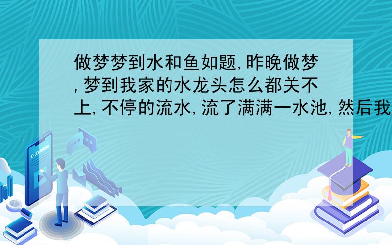 做梦梦到水和鱼如题,昨晚做梦,梦到我家的水龙头怎么都关不上,不停的流水,流了满满一水池,然后我把一条黑色的金鱼放进水池让