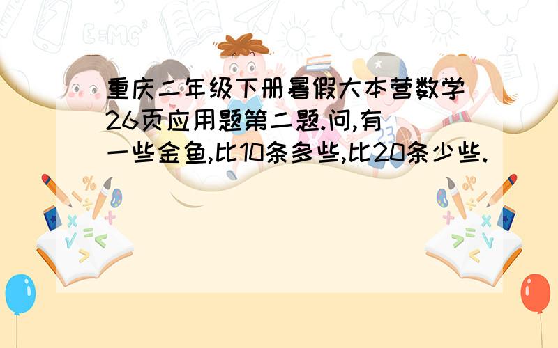 重庆二年级下册暑假大本营数学26页应用题第二题.问,有 一些金鱼,比10条多些,比20条少些.