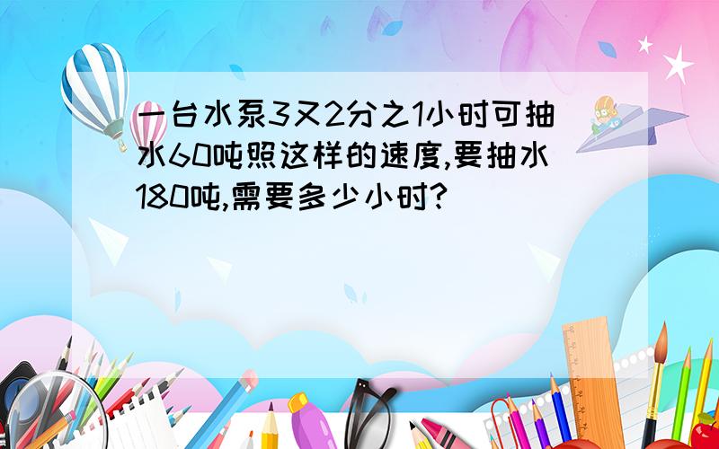 一台水泵3又2分之1小时可抽水60吨照这样的速度,要抽水180吨,需要多少小时?