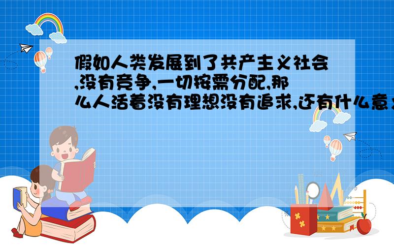 假如人类发展到了共产主义社会,没有竞争,一切按需分配,那么人活着没有理想没有追求,还有什么意义呢?