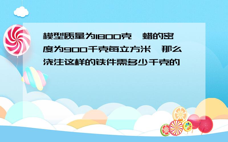 模型质量为1800克、蜡的密度为900千克每立方米、那么浇注这样的铁件需多少千克的