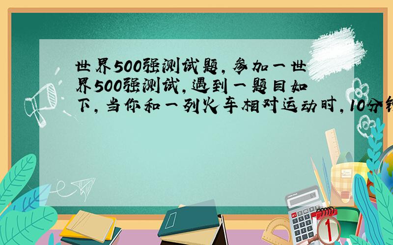 世界500强测试题,参加一世界500强测试,遇到一题目如下,当你和一列火车相对运动时,10分钟看到一列火车当你和一列火车