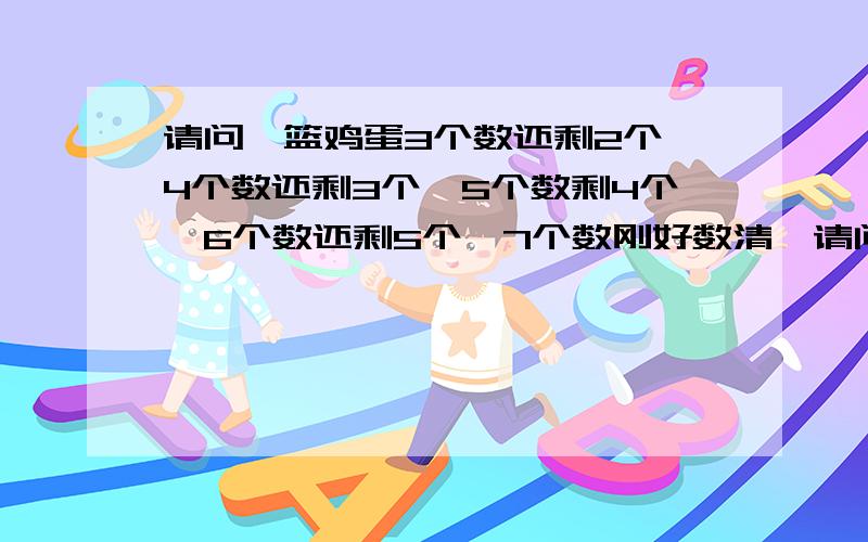 请问一篮鸡蛋3个数还剩2个,4个数还剩3个,5个数剩4个,6个数还剩5个,7个数刚好数清,请问篮子鸡蛋多少个