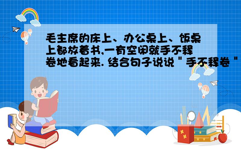 毛主席的床上、办公桌上、饭桌上都放着书,一有空闲就手不释卷地看起来. 结合句子说说＂手不释卷＂的意思