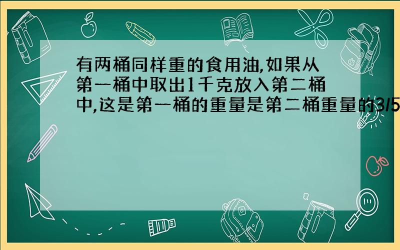 有两桶同样重的食用油,如果从第一桶中取出1千克放入第二桶中,这是第一桶的重量是第二桶重量的3/5,原来