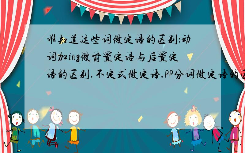 谁知道这些词做定语的区别：动词加ing做前置定语与后置定语的区别,不定式做定语,PP分词做定语的区别,名词做定语.老搞不