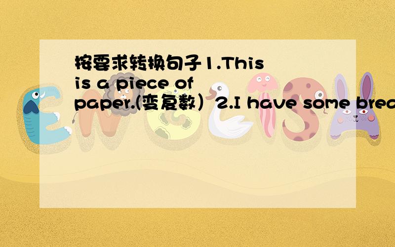 按要求转换句子1.This is a piece of paper.(变复数）2.I have some bread.(