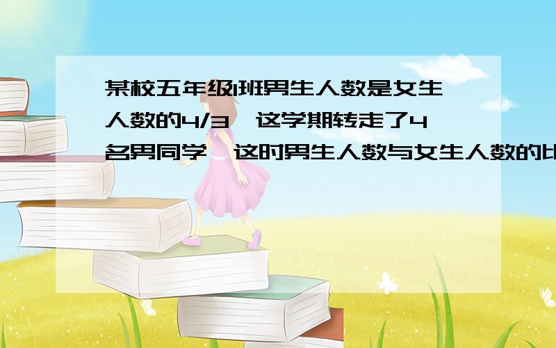 某校五年级1班男生人数是女生人数的4/3,这学期转走了4名男同学,这时男生人数与女生人数的比是8：7,五年级1班原来有男