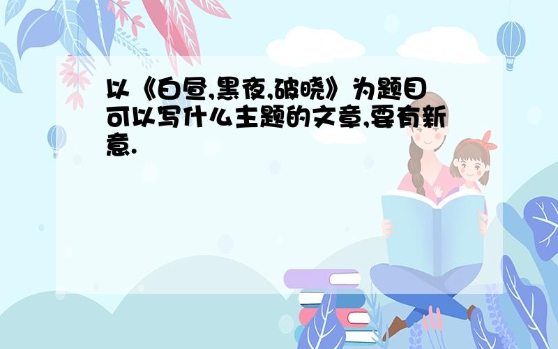 以《白昼,黑夜,破晓》为题目可以写什么主题的文章,要有新意.