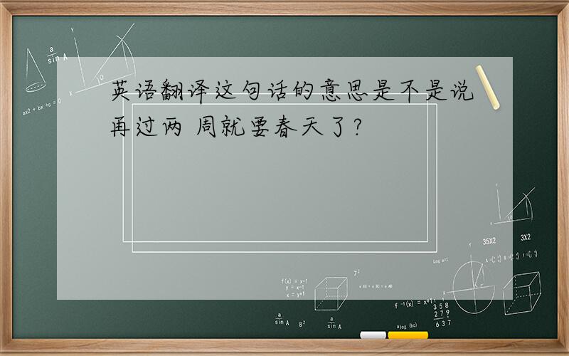 英语翻译这句话的意思是不是说再过两 周就要春天了?