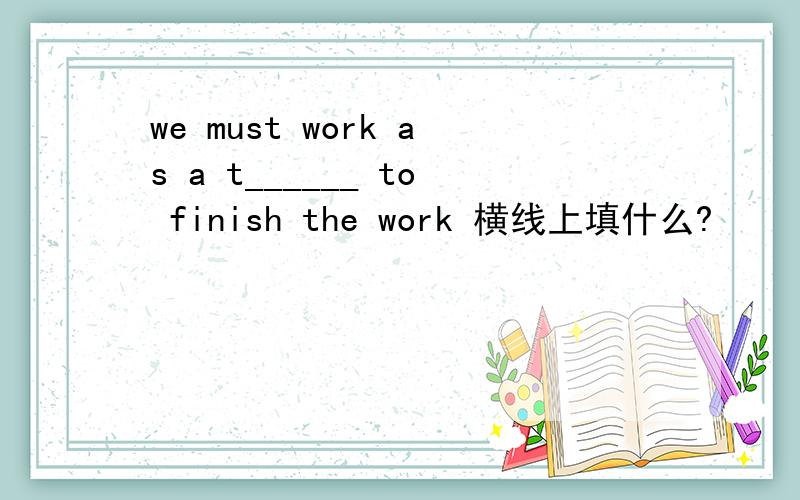 we must work as a t______ to finish the work 横线上填什么?