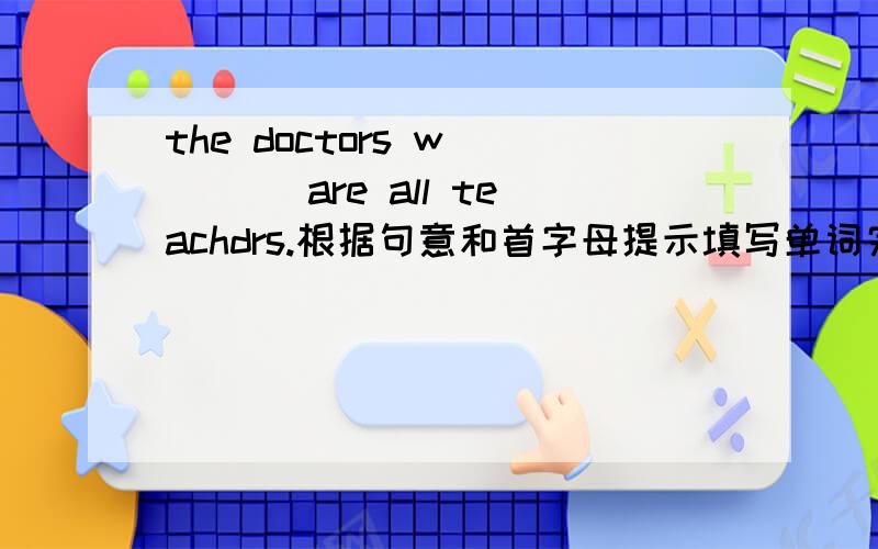 the doctors w____ are all teachdrs.根据句意和首字母提示填写单词完成句子